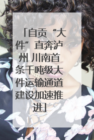 自贡“大件”直奔泸州 川南首条千吨级大件运输通道建设加速推进