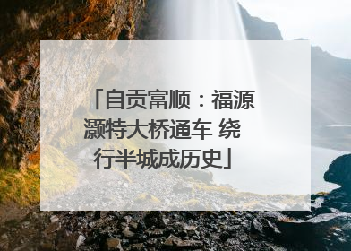 自贡富顺：福源灏特大桥通车 绕行半城成历史