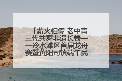 薪火相传 老中青三代共舞非遗长卷——冷水滩区首届龙舟赛暨黄阳司镇端午民俗文化活动侧记