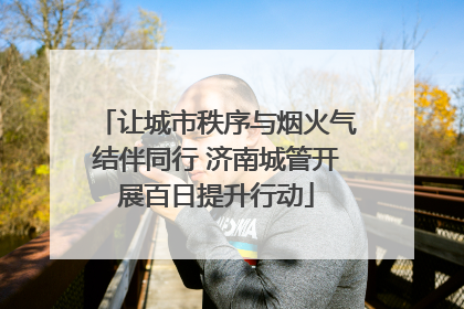让城市秩序与烟火气结伴同行 济南城管开展百日提升行动