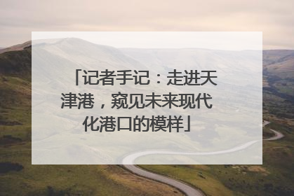 记者手记：走进天津港，窥见未来现代化港口的模样