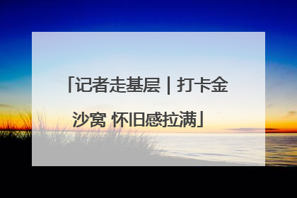 记者走基层｜打卡金沙窝 怀旧感拉满