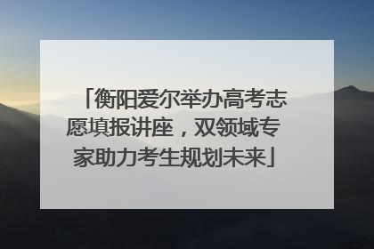 衡阳爱尔举办高考志愿填报讲座，双领域专家助力考生规划未来