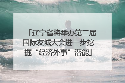 辽宁省将举办第二届国际友城大会进一步挖掘“经济外事”潜能
