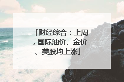 财经综合：上周，国际油价、金价、美股均上涨