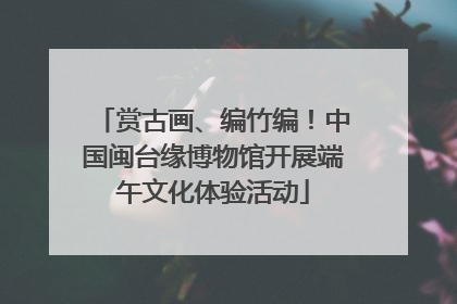 赏古画、编竹编！中国闽台缘博物馆开展端午文化体验活动