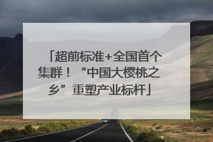 超前标准+全国首个集群！“中国大樱桃之乡”重塑产业标杆
