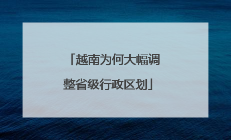 越南为何大幅调整省级行政区划