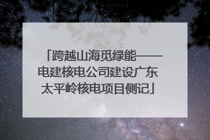 跨越山海觅绿能——电建核电公司建设广东太平岭核电项目侧记