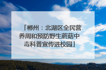 郴州：北湖区全民营养周和预防野生蘑菇中毒科普宣传进校园