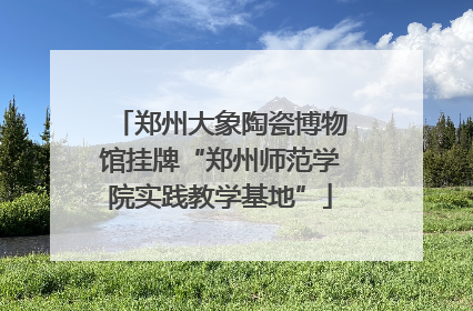 郑州大象陶瓷博物馆挂牌“郑州师范学院实践教学基地”
