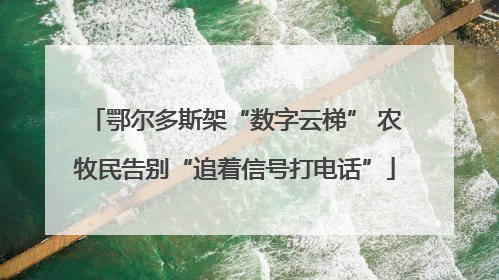 鄂尔多斯架“数字云梯” 农牧民告别“追着信号打电话”