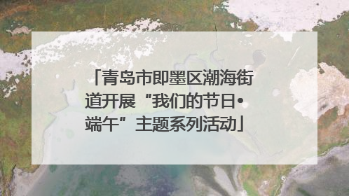 青岛市即墨区潮海街道开展“我们的节日•端午”主题系列活动