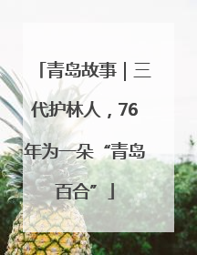 青岛故事｜三代护林人，76年为一朵“青岛百合”