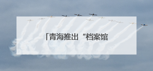 青海推出“档案馆开放日”系列活动
