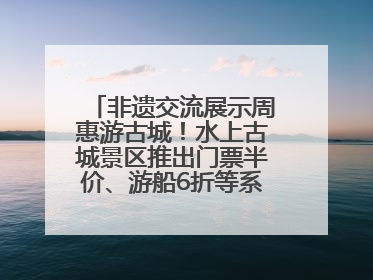 非遗交流展示周惠游古城！水上古城景区推出门票半价、游船6折等系列优惠
