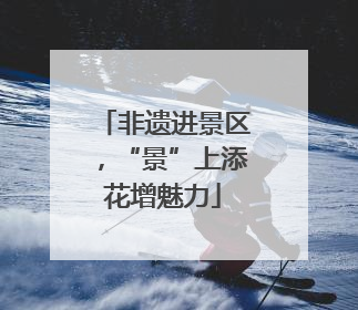 非遗进景区，“景”上添花增魅力