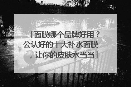 面膜哪个品牌好用？公认好的十大补水面膜，让你的皮肤水当当