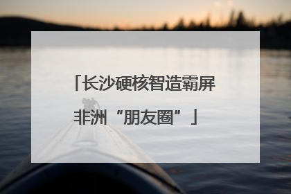 长沙硬核智造霸屏非洲“朋友圈”