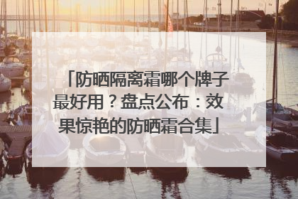 防晒隔离霜哪个牌子最好用？盘点公布：效果惊艳的防晒霜合集