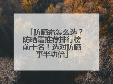 防晒霜怎么选？防晒霜推荐排行榜前十名！选对防晒事半功倍