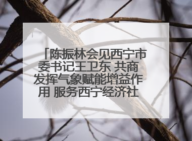 陈振林会见西宁市委书记王卫东 共商发挥气象赋能增益作用 服务西宁经济社会高质量发展