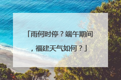 雨何时停？端午期间，福建天气如何？
