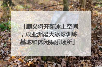顺义将开新冰上空间，成亚洲最大冰球训练基地和休闲娱乐场所