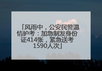 风雨中，公安民警温情护考：加急制发身份证414张，紧急送考1590人次
