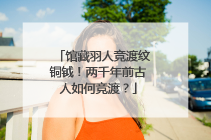 馆藏羽人竞渡纹铜钺！两千年前古人如何竞渡？
