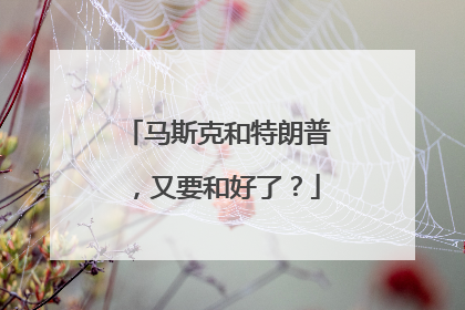 马斯克和特朗普，又要和好了？