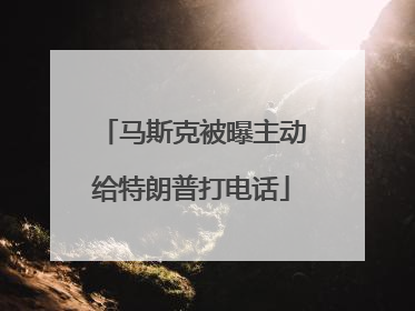 马斯克被曝主动给特朗普打电话