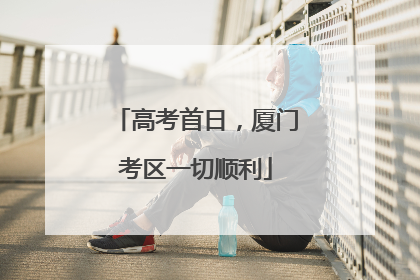 高考首日，厦门考区一切顺利
