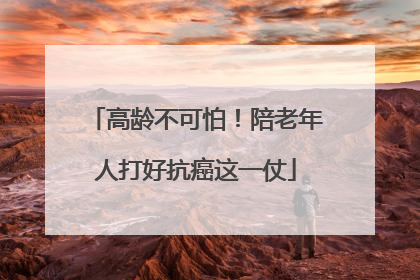 高龄不可怕！陪老年人打好抗癌这一仗