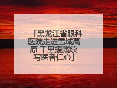 黑龙江省眼科医院走进雪域高原 千里援藏续写医者仁心