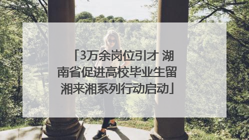 3万余岗位引才 湖南省促进高校毕业生留湘来湘系列行动启动