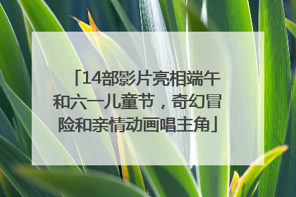 14部影片亮相端午和六一儿童节，奇幻冒险和亲情动画唱主角