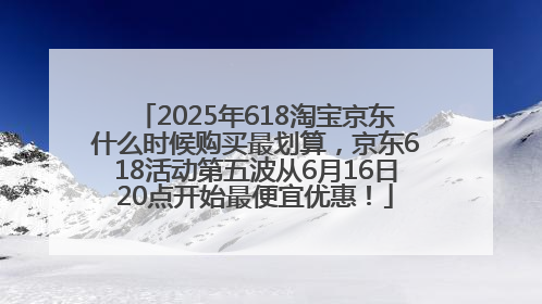 2025年618淘宝京东什么时候购买最划算，京东618活动第五波从6月16日20点开始最便宜优惠！