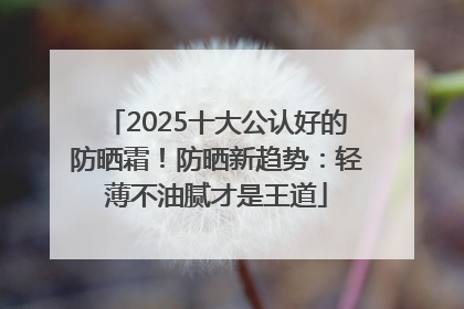 2025十大公认好的防晒霜！防晒新趋势：轻薄不油腻才是王道