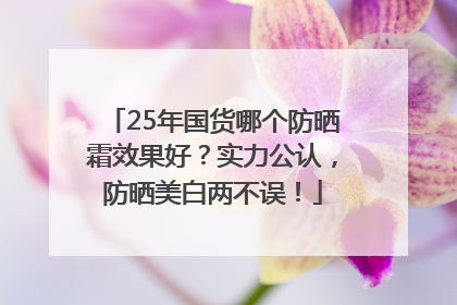 25年国货哪个防晒霜效果好？实力公认，防晒美白两不误！