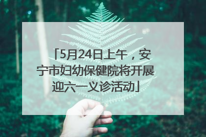 5月24日上午，安宁市妇幼保健院将开展迎六一义诊活动