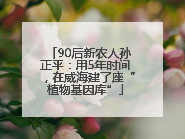 90后新农人孙正平：用5年时间，在威海建了座“植物基因库”